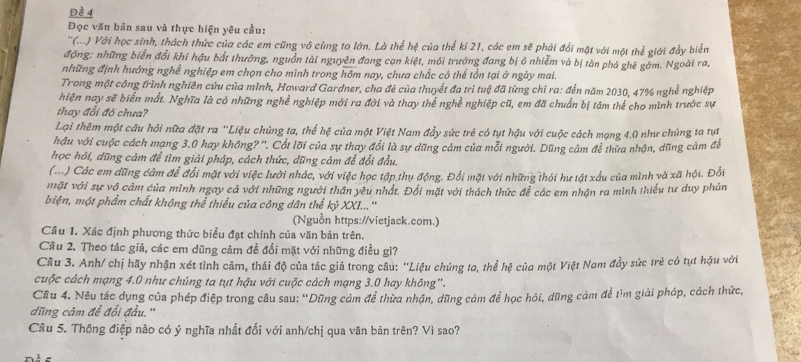 Đề 4
Đọc văn bản sau và thực hiện yêu cầu:
''(...) Với học sinh, thách thức của các em cũng vô cùng to lớn. Là thể hệ của thế ki 21, các em sẽ phải đổi mặt với một thể giới đầy biển
động: những biển đổi khi hậu bắt thưởng, nguồn tài nguyên đang cạn kiệt, môi trưởng đang bị ô nhiễm và bị tàn phá ghé gớm. Ngoài ra,
những định hướng nghề nghiệp em chọn cho mình trong hôm nay, chưa chắc có thể tồn tại ở ngày mai.
Trong một công trình nghiên cứu của mình, Howard Gardner, cha đẻ của thuyết đa tri tuệ đã từng chỉ ra: đến năm 2030, 47% nghề nghiệp
hiện nay sẽ biển mất. Nghĩa là có những nghề nghiệp mới ra đời và thay thế nghề nghiệp cũ, em đã chuẩn bị tâm thể cho mình trước sự
thay đổi đó chưa?
Lại thêm một câu hỏi nữa đặt ra “Liệu chúng ta, thế hệ của một Việt Nam đầy sức trẻ có tụt hậu với cuộc cách mạng 4.0 như chúng ta tụt
hậu với cuộc cách mạng 3.0 hay không? ''. Cốt lõi của sự thay đổi là sự dũng cảm của mỗi người. Dũng cảm để thừa nhận, dũng cảm đễ
học hỏi, dũng cảm để tìm giải pháp, cách thức, dũng cảm để đối đầu.
(...) Các em dũng cảm để đổi mặt với việc lười nhác, với việc học tập thụ động. Đổi mặt với những thói hư tật xấu của mình và xã hội. Đổi
mặt với sự vô cảm của mình ngay cả với những người thân yêu nhất. Đối mặt với thách thức đễ các em nhận ra mình thiếu tư duy phản
biện, một phẩm chất không thể thiếu của công dân thể kỷ XXI...''
(Nguồn https://vietjack.com.)
Cầu 1. Xác định phương thức biểu đạt chính của văn bản trên.
Câu 2. Theo tác giả, các em dũng cảm đề đối mặt với những điều gì?
Câu 3. Anh/ chị hãy nhận xét tình cảm, thái độ của tác giả trong câu: ''Liệu chủng ta, thể hệ của một Việt Nam đầy sức trẻ có tụt hậu với
cuộc cách mạng 4.0 như chúng ta tụt hậu với cuộc cách mạng 3.0 hay không".
Câu 4. Nêu tác dụng của phép điệp trong câu sau: “Dũng cảm để thừa nhận, dũng cảm để học hỏi, dũng cảm để tìm giải pháp, cách thức,
dũng cảm để đổi đầu. ''
Câu 5. Thông điệp nào có ý nghĩa nhất đối với anh/chị qua văn bản trên? Vì sao?
-