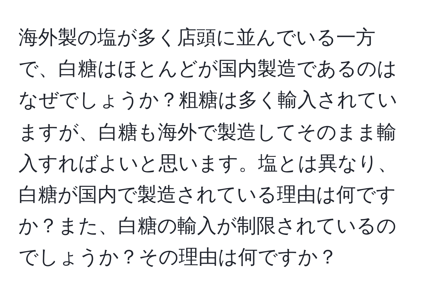 海外製の塩が多く店頭に並んでいる一方で、白糖はほとんどが国内製造であるのはなぜでしょうか？粗糖は多く輸入されていますが、白糖も海外で製造してそのまま輸入すればよいと思います。塩とは異なり、白糖が国内で製造されている理由は何ですか？また、白糖の輸入が制限されているのでしょうか？その理由は何ですか？