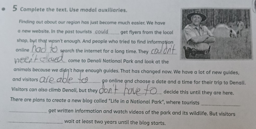 Complete the text. Use modal auxiliaries. 
Finding out about our region has just become much easier. We have 
a new website. In the past tourists_ get flyers from the local 
shop, but that wasn’t enough. And people who tried to find information 
online _search the internet for a long time. They_ 
_come to Denali National Park and look at the 
animals because we didn't have enough guides. That has changed now. We have a lot of new guides, 
and visitors _go online and choose a date and a time for their trip to Denali. 
Visitors can also climb Denali, but they _decide this until they are here. 
_ 
There are plans to create a new blog called “Life in a National Park”, where tourists 
_get written information and watch videos of the park and its wildlife. But visitors 
_wait at least two years until the blog starts.