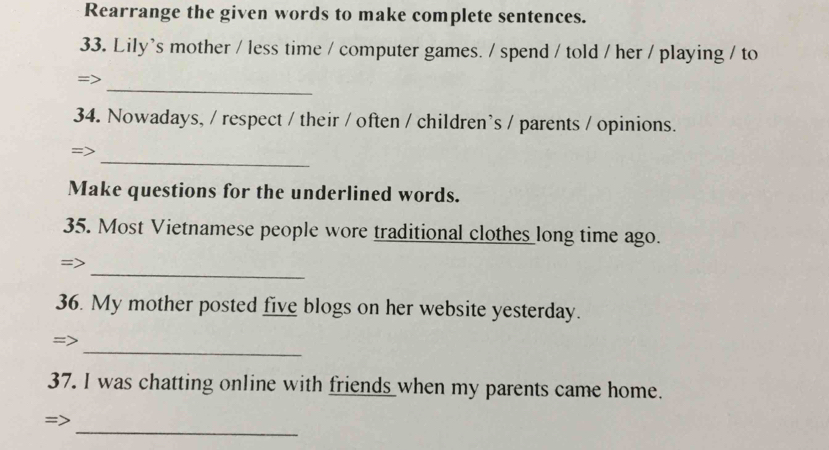 Rearrange the given words to make complete sentences. 
33. Lily's mother / less time / computer games. / spend / told / her / playing / to 
_ 
34. Nowadays, / respect / their / often / children's / parents / opinions. 
_ 
= 
Make questions for the underlined words. 
35. Most Vietnamese people wore traditional clothes long time ago. 
_ 
36. My mother posted five blogs on her website yesterday. 
_ 
37. I was chatting online with friends _when my parents came home. 
_