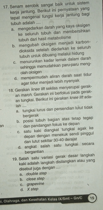 Senam aerobik sangat baik untuk sistem
kerja jantung. Berikut ini pernyataan yang
tepat mengenai fungsi kerja jantung bagi
tubuh adalah ....
a. mengedarkan darah yang kaya oksigen
ke seluruh tubuh dan membersihkan
tubuh dari hasil metabolisme
b. mengubah oksigen menjadi karbon-
dioksida setelah diedarkan ke seluruh
tubuh untuk dibuang melalui hidung
c. menurunkan kadar lemak dalam darah
sehingga memudahkan paru-paru meng-
olah oksigen
d. mempermudah aliran darah saat tidur
agar tidur menjadi lebih nyenyak
18. Gerakan knee lift sekilas menyerupai gerak-
an march. Gerakan ini berfokus pada gerak-
an tungkai. Berikut ini gerakan knee lift ada-
lah ....
a. tungkai lurus dan persendian lutut tidak
bergerak
b. posisi tubuh bagian atas tetap tegap
an dan pandangan fokus ke depan
c. satu kaki diangkat tungkai agak ke
depan dengan menekuk sendi pinggul
dan lutut sekitar 30 - 40 derajat
d. angkat salah satu tungkai secara
bergantian
19. Salah satu variasi gerak dasar langkah
kaki adalah langkah disilangkan atau yang
disebut juga dengan ....
a. double step
b. close step
c. grapevine
d. X step
i, Olahraga, dan Kesehatan Kelas IX/Smt - Gn/C 15