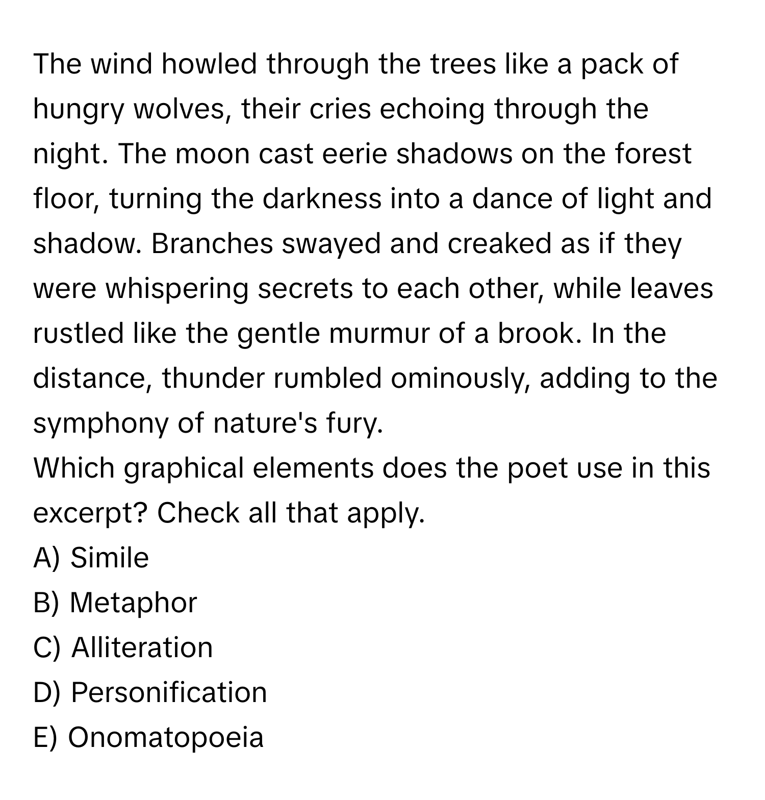 The wind howled through the trees like a pack of hungry wolves, their cries echoing through the night. The moon cast eerie shadows on the forest floor, turning the darkness into a dance of light and shadow. Branches swayed and creaked as if they were whispering secrets to each other, while leaves rustled like the gentle murmur of a brook. In the distance, thunder rumbled ominously, adding to the symphony of nature's fury. 

Which graphical elements does the poet use in this excerpt? Check all that apply.
A) Simile
B) Metaphor
C) Alliteration
D) Personification
E) Onomatopoeia