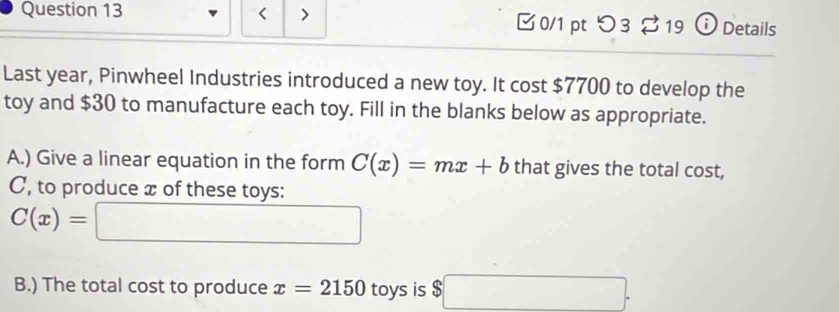 < 0/1 pt つ3 ⇄19 ⓘ Details 
Last year, Pinwheel Industries introduced a new toy. It cost $7700 to develop the 
toy and $30 to manufacture each toy. Fill in the blanks below as appropriate. 
A.) Give a linear equation in the form C(x)=mx+b that gives the total cost, 
C, to produce x of these toys:
C(x)=□
B.) The total cost to produce x=2150 toys is $□.