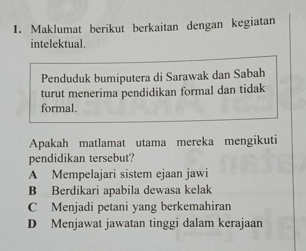 Maklumat berikut berkaitan dengan kegiatan
intelektual.
Penduduk bumiputera di Sarawak dan Sabah
turut menerima pendidikan formal dan tidak
formal.
Apakah matlamat utama mereka mengikuti
pendidikan tersebut?
A Mempelajari sistem ejaan jawi
B Berdikari apabila dewasa kelak
C Menjadi petani yang berkemahiran
D Menjawat jawatan tinggi dalam kerajaan