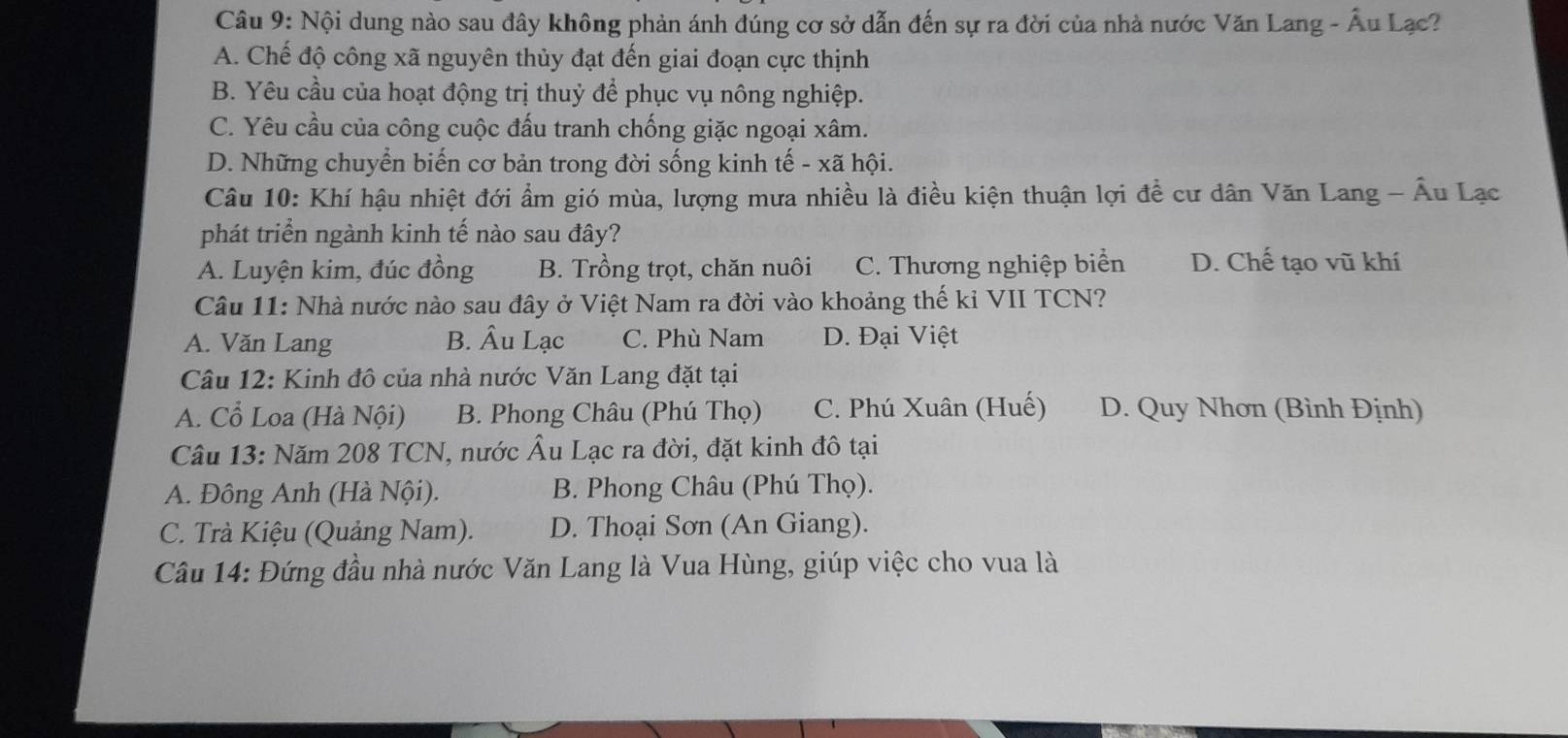 Nội dung nào sau đây không phản ánh đúng cơ sở dẫn đến sự ra đời của nhà nước Văn Lang - Âu Lạc?
A. Chế độ công xã nguyên thủy đạt đến giai đoạn cực thịnh
B. Yêu cầu của hoạt động trị thuỷ để phục vụ nông nghiệp.
C. Yêu cầu của công cuộc đấu tranh chống giặc ngoại xâm.
D. Những chuyển biến cơ bản trong đời sống kinh tế - xã hội.
Câu 10: Khí hậu nhiệt đới ẩm gió mùa, lượng mưa nhiều là điều kiện thuận lợi đề cư dân Văn Lang - Âu Lạc
phát triển ngành kinh tế nào sau đây?
A. Luyện kim, đúc đồng B. Trồng trọt, chăn nuôi C. Thương nghiệp biển D. Chế tạo vũ khí
Câu 11: Nhà nước nào sau đây ở Việt Nam ra đời vào khoảng thế kỉ VII TCN?
A. Văn Lang B. Âu Lạc C. Phù Nam D. Đại Việt
Câu 12: Kinh đô của nhà nước Văn Lang đặt tại
A. Cổ Loa (Hà Nội) B. Phong Châu (Phú Thọ) C. Phú Xuân (Huế) D. Quy Nhơn (Bình Định)
Câu 13: Năm 208 TCN, nước Âu Lạc ra đời, đặt kinh đô tại
A. Đông Anh (Hà Nội). B. Phong Châu (Phú Thọ).
C. Trà Kiệu (Quảng Nam). D. Thoại Sơn (An Giang).
Câu 14: Đứng đầu nhà nước Văn Lang là Vua Hùng, giúp việc cho vua là