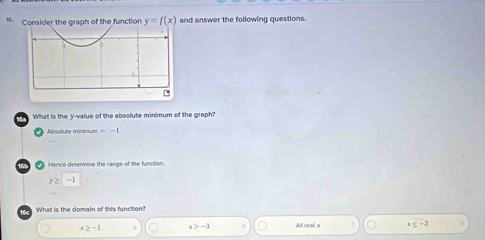 Consider the graph of the function y=f(x) and answer the following questions.
16a What is the y -value of the absolute minimum of the graph?
Absolute minimum =-1
16b Hence determine the range of the function.
y≥ -1
16c What is the domain of this function?
x≥ -1 A x>-3 All real x C x≤ -3