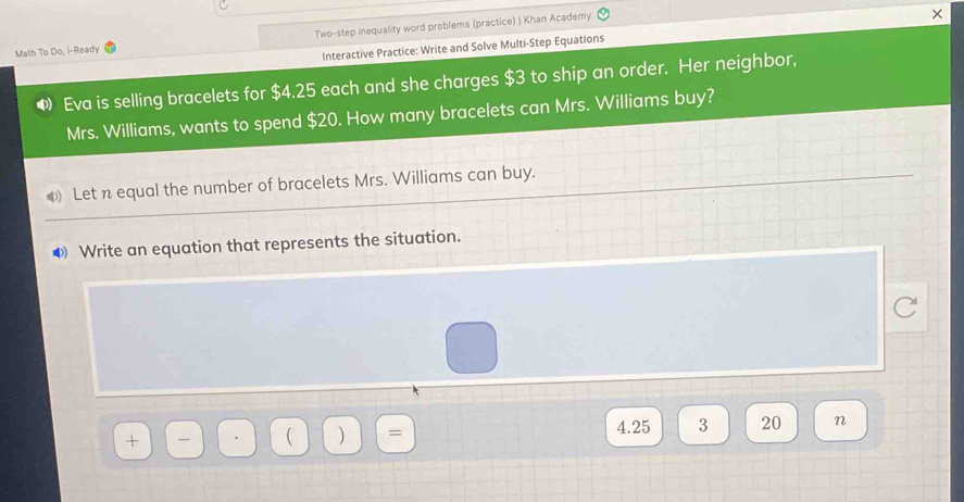 Math To Do, i-Ready Two-step inequality word problems (practice) | Khan Academy 
Interactive Practice: Write and Solve Multi-Step Equations 
◆ Eva is selling bracelets for $4.25 each and she charges $3 to ship an order. Her neighbor, 
Mrs. Williams, wants to spend $20. How many bracelets can Mrs. Williams buy? 
Let n equal the number of bracelets Mrs. Williams can buy. 
④ Write an equation that represents the situation.
1 ) = 4.25 3 20 n