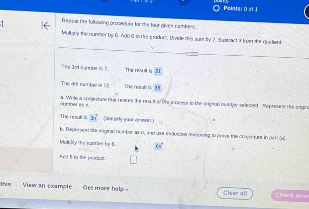 oms 
Points: 0 of 1 
Repeat the following procedure for the four given numbers. 
Multiply the number by 6. Add 6 to the product. Divide this sum by 2. Subtract 3 from the quotient. 
The 3rd number is 7. The result is 21. 
The 4th number is 12. The result is 36. 
a. Write a conjecture that relates the result of the process to the original number selected. Represent the origin 
number as n. 
The result is 3n. (Simplify your answer.) 
b. Represent the original number as n, and use deductive reasoning to prove the conjecture in part (a) 
Multiply the number by 6. 6n
Add 6 to the product. 
this View an example Get more help Clear all Check ansv