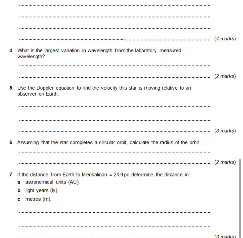 What is the largest variation in wavelength from the laboratory measured 
wavelength? 
_ 
_(2 marks) 
5 Use the Doppler equation to find the velocity this star is moving relative to an 
observer on Earth. 
_ 
_ 
_(3 marks) 
6 Assuming that the star completes a circular orbit, calculate the radius of the orbit. 
_ 
_(2 marks) 
7 If the distance from Earth to Menkalinan =24.9pc determine the distance in: 
a astronomical units (AU) 
b light years (ly) 
c metres (m). 
_ 
_ 
(3 marks)