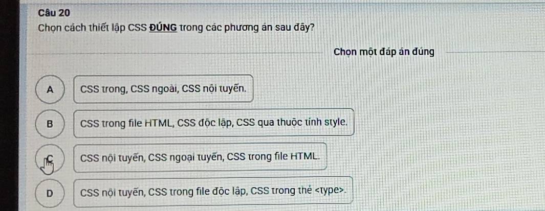 Chọn cách thiết lập CSS ĐÚNG trong các phương án sau đây?
Chọn một đáp án đúng
A CSS trong, CSS ngoài, CSS nội tuyến.
B CSS trong file HTML, CSS độc lập, CSS qua thuộc tỉnh style.
T CSS nội tuyến, CSS ngoại tuyến, CSS trong file HTML.
D CSS nội tuyến, CSS trong file độc lập, CSS trong thẻ type>.