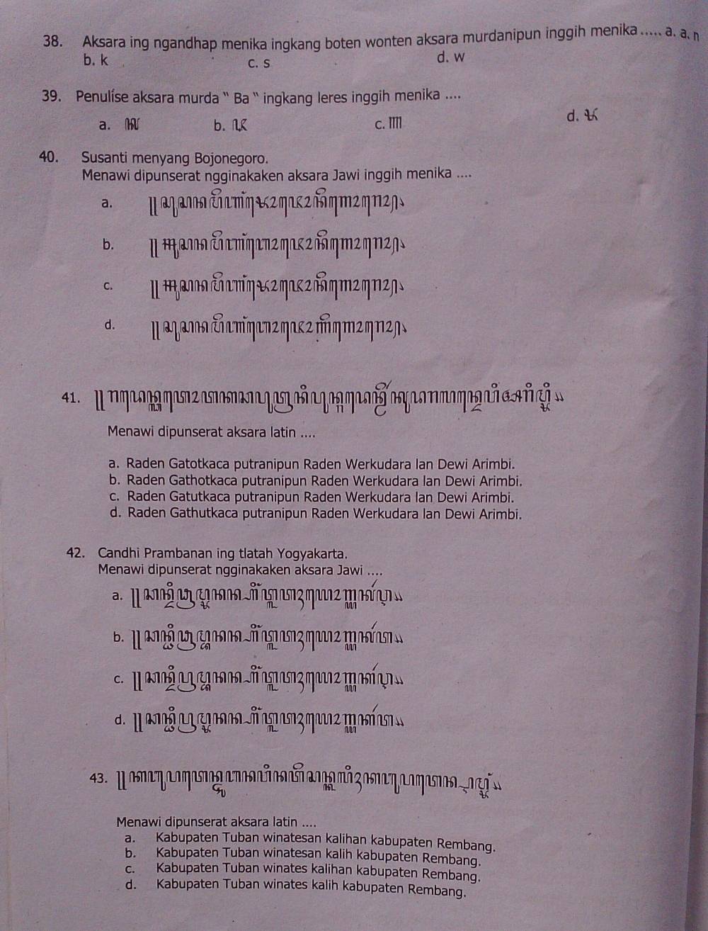 Aksara ing ngandhap menika ingkang boten wonten aksara murdanipun inggih menika ..... a. a.n
b. k C. S d. w
39. Penulíse aksara murda `` Ba `` ingkang leres inggih menika ....
a. W b. K c. II1 d. 
40. Susanti menyang Bojonegoro.
Menawi dipunserat ngginakaken aksara Jawi inggih menika ....
a. ॥ αγαлια ταπηεгηακ2ήηт²ηπ²ɲ
b. Ⅱ Φανιω εσπηεπ2 ηικ ² δηπ²ηΠ2ŋs
c. Ⅱ ταлнαἐπυπηακ2ηακ2πημ²ηπη
α μαζαлαΣπηεπгηακ²μηт²η2η
o   
Menawi dipunserat aksara latin ....
a. Raden Gatotkaca putranipun Raden Werkudara Ian Dewi Arimbi.
b. Raden Gathotkaca putranipun Raden Werkudara Ian Dewi Arimbi.
c. Raden Gatutkaca putranipun Raden Werkudara Ian Dewi Arimbi.
d. Raden Gathutkaca putranipun Raden Werkudara Ian Dewi Arimbi.
42. Candhi Prambanan ing tlatah Yogyakarta.
Menawi dipunserat ngginakaken aksara Jawi ....
c. μ   g  πος ηuς μ ιί
d. Ⅱ       đ    η     
43. μοπαηεοηιοαnñοñαον²ξοmαηεοηια1ẹ
9
Menawi dipunserat aksara latin ....
a. Kabupaten Tuban winatesan kalihan kabupaten Rembang.
b. Kabupaten Tuban winatesan kalih kabupaten Rembang.
c. Kabupaten Tuban winates kalihan kabupaten Rembang.
d. Kabupaten Tuban winates kalih kabupaten Rembang.