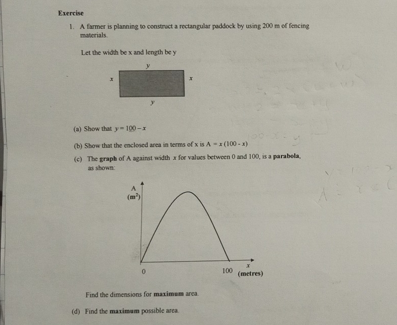 A farmer is planning to construct a rectangular paddock by using 200 m of fencing
materials.
Let the width be x and length be y
(a) Show that y=100-x
(b) Show that the enclosed area in terms of x is A=x(100-x)
(c) The graph of A against width x for values between 0 and 100, is a parabola,
as shown:
Find the dimensions for maximum area.
(d) Find the maximum possible area.