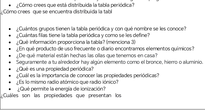 ¿Cómo crees que está distribuida la tabla periódica? 
¿Cómo crees que se encuentra distribuida la tabl 
¿Cuántos grupos tienen la tabla periódica y con qué nombre se les conoce? 
¿Cuántas filas tiene la tabla periódica y como se les define? 
¿Qué información proporciona la tabla? (menciona 3) 
¿En qué producto de uso frecuente o diario encontramos elementos químicos? 
¿De qué material están hechas las ollas que tenemos en casa? 
Seguramente a tu alrededor hay algún elemento como el bronce, hierro o aluminio. 
¿Qué es una propiedad periódica? 
¿Cuál es la importancia de conocer las propiedades periódicas? 
¿Es lo mismo radio atómico que radio iónico? 
¿Qué permite la energía de ionización? 
¿Cuáles son las propiedades que presentan los