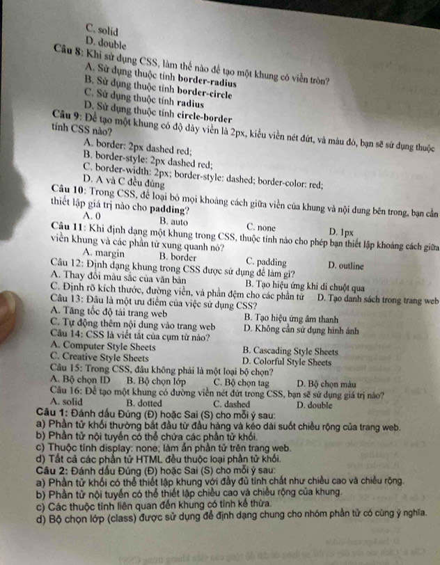 C. solid
D. double
Câu 8: Khi sử dụng CSS, làm thế nào đế tạo một khung có viền tròn?
A. Sử dụng thuộc tính border-radius
B. Sử dụng thuộc tính border-circle
C. Sử dụng thuộc tính radius
D. Sử dụng thuộc tính circle-border
tính CSS não?
Câu 9: Để tạo một khung có độ dày viền là 2px, kiểu viền nét đứt, và màu đó, bạn sẽ sứ dụng thuộc
A. border: 2px dashed red;
B. border-style: 2px dashed red;
C. border-width: 2px; border-style: dashed; border-color: red;
D. A và C đều đủng
Câu 10: Trong CSS, để loại bỏ mọi khoảng cách giữa viền của khung và nội dung bên trong, bạn cần
thiết lập giá trị nào cho padding?
A. 0 B. auto C. none D. 1px
Câu 11: Khi định dạng một khung trong CSS, thuộc tính nào cho phép bạn thiết lập khoảng cách giữa
viền khung và các phần tử xung quanh nó?
A. margin B. border C. padding D. outline
Câu 12: Định dạng khung trong CSS được sử dụng để làm gi?
A. Thay đổi màu sắc của văn bản B. Tạo hiệu ứng khi di chuột qua
C. Định rõ kích thước, đường viền, và phần đệm cho các phần tử D. Tạo danh sách trong trang web
Câu 13: Đâu là một ưu điểm của việc sử dụng CSS?
A. Tăng tốc độ tải trang web B. Tạo hiệu ứng âm thanh
C. Tự động thêm nội dung vào trang web D. Không cần sử dụng hình ánh
Câu 14: CSS là viết tắt của cụm từ nào?
A. Computer Style Sheets B. Cascading Style Sheets
C. Creative Style Sheets D. Colorful Style Sheets
Câu 15: Trong CSS, đâu không phải là một loại bộ chọn?
A. Bộ chọn ID B. Bộ chọn lớp C. Bộ chọn tag D. Bộ chọn màu
Câu 16: Để tạo một khung có đường viền nét đứt trong CSS, bạn sẽ sử dụng giá trị nào?
A. solid B. dotted C. dashed D. double
* Câu 1: Đánh dấu Đúng (Đ) hoặc Sai (S) cho mỗi ý sau:
a) Phần tử khối thường bắt đầu từ đầu hàng và kéo dài suốt chiều rộng của trang web
b) Phần tử nội tuyển có thể chứa các phần tử khối,
c) Thuộc tính display: none; làm ẩn phần tử trên trang web.
d) Tất cả các phần tử HTML đều thuộc loại phần tử khối,
Câu 2: Đánh dấu Đúng (Đ) hoặc Sai (S) cho mỗi ý sau:
a) Phần tử khối có thể thiết lập khung với đầy đủ tỉnh chất như chiều cao và chiều rộng.
b) Phần tử nội tuyến có thể thiết lập chiều cao và chiều rộng của khung.
c) Các thuộc tính liên quan đến khung có tính kế thừa.
d) Bộ chọn lớp (class) được sử dụng để định dạng chung cho nhóm phần tử có cùng ý nghĩa.
