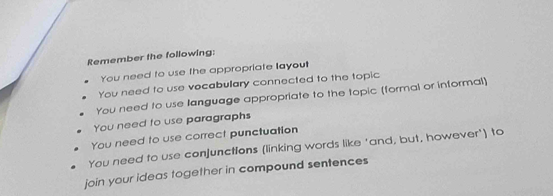 Remember the following:
You need to use the appropriate layout
You need to use vocabulary connected to the topic
You need to use language appropriate to the topic (formal or informal)
You need to use paragraphs
You need to use correct punctuation
You need to use conjunctions (linking words like 'and, but, however') to
join your ideas together in compound sentences