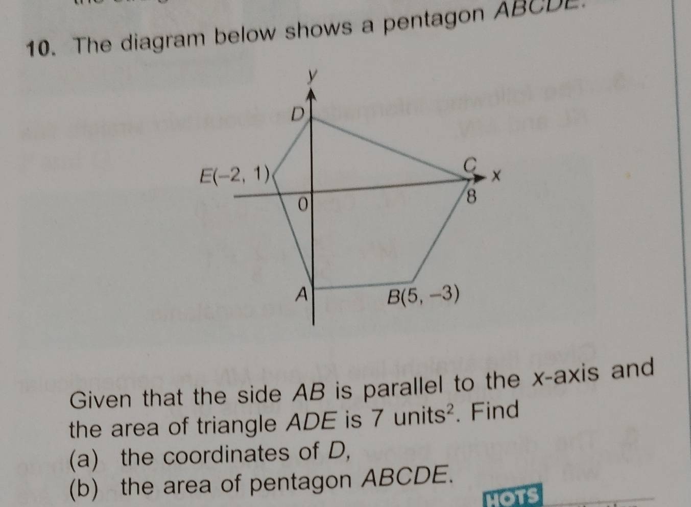 The diagram below shows a pentagon AB C     
Given that the side AB is parallel to the x-axis and
the area of triangle ADE is 7units^2. Find
(a) the coordinates of D,
(b) the area of pentagon ABCDE.
HOTS