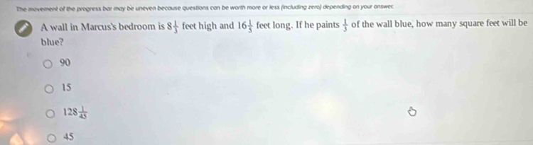 The movement of the progress bar may be uneven because questions can be worth more or less (including zero) depending on your onswer.
A wall in Marcus's bedroom is 8 1/3  feet high and 16 1/5  feet long. If he paints  1/3  of the wall blue, how many square feet will be
blue?
90
15
128 1/45 
45