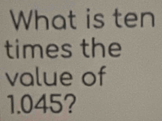 What is ten 
times the 
value of
1.045?