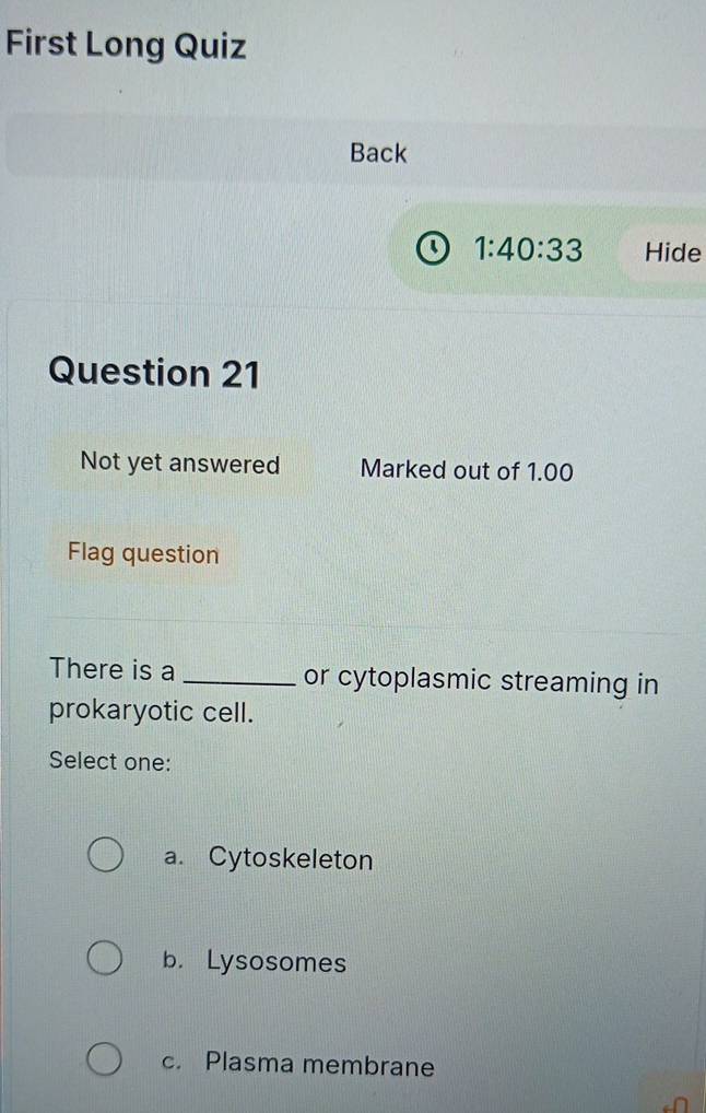 First Long Quiz
Back
o 1:40:33 Hide
Question 21
Not yet answered Marked out of 1.00
Flag question
There is a _or cytoplasmic streaming in
prokaryotic cell.
Select one:
a. Cytoskeleton
b. Lysosomes
c. Plasma membrane