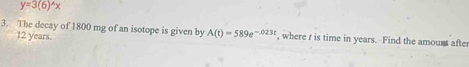 y=3(6)^wedge x
3. The decay of 1800 mg of an isotope is given by A(t)=589e^(-.023t) , where t is time in years. Find the amount after
12 years.