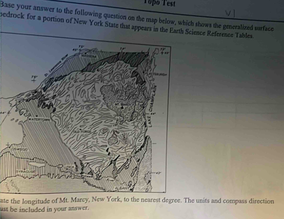 Topo Test 
Base your answer to the following question on the map below, which shows the generalized surface 
pedrock for a portion of New York State that appears in the Earth Science Reference Tables. 
ate the longitude of Mt. Marcy, New York, to the nearest degree. The units and compass direction 
ust be included in your answer.