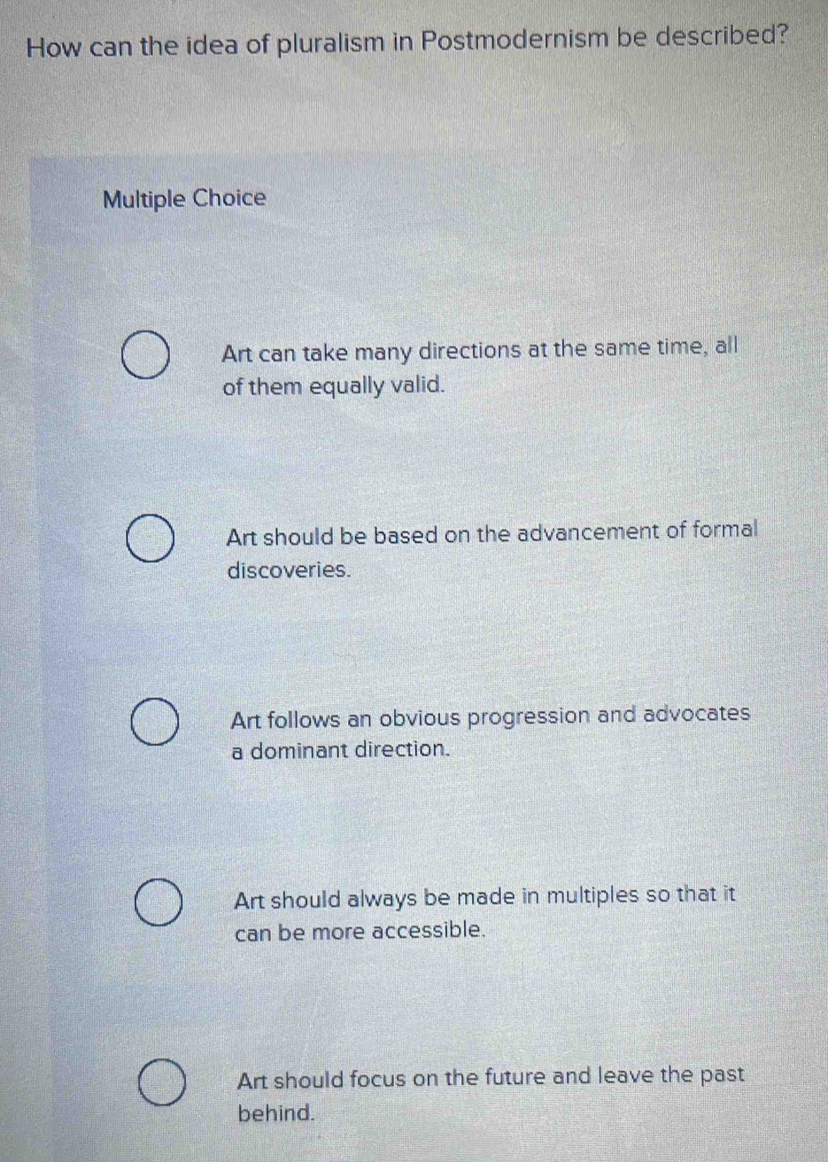 How can the idea of pluralism in Postmodernism be described?
Multiple Choice
Art can take many directions at the same time, all
of them equally valid.
Art should be based on the advancement of formal
discoveries.
Art follows an obvious progression and advocates
a dominant direction.
Art should always be made in multiples so that it
can be more accessible.
Art should focus on the future and leave the past
behind.
