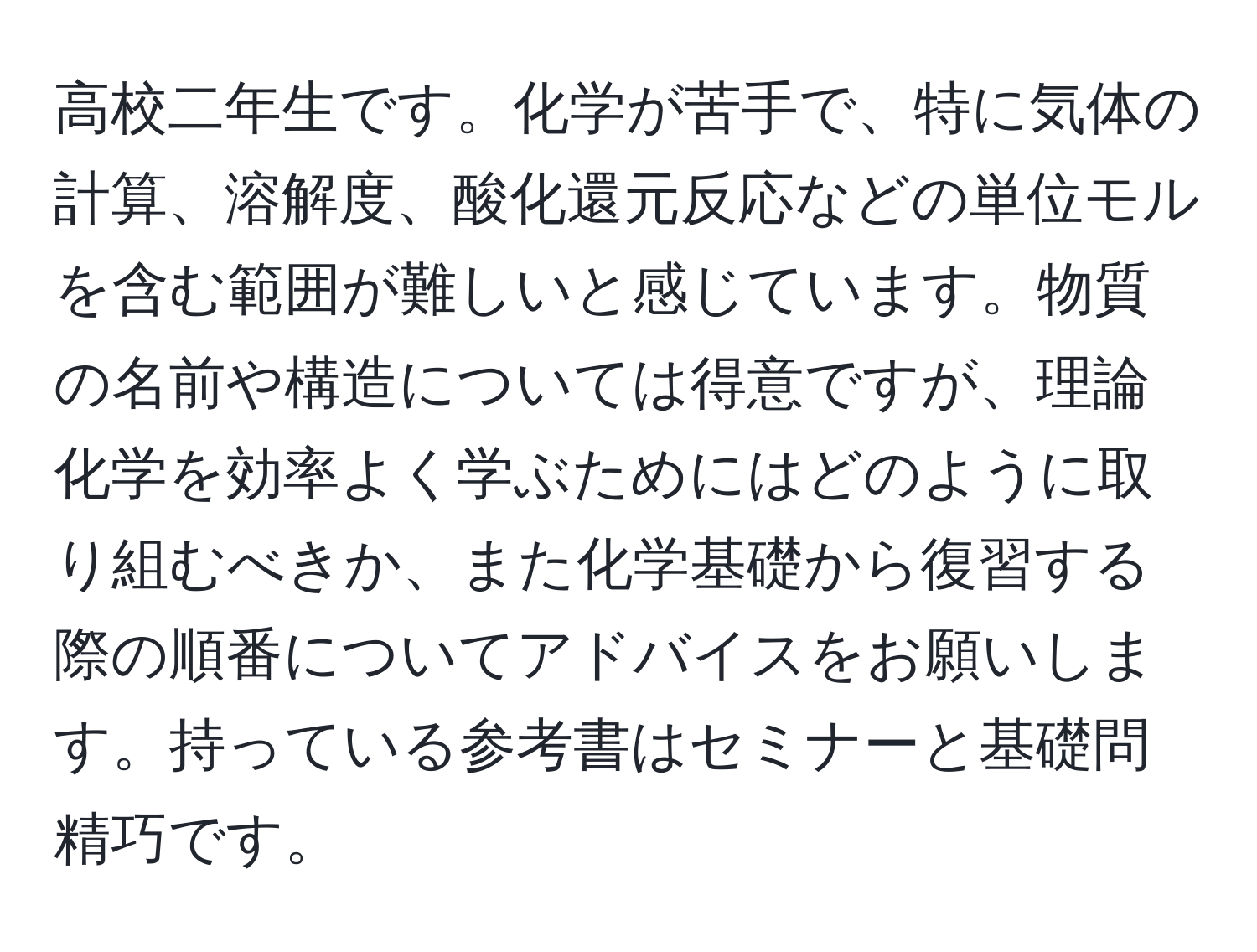 高校二年生です。化学が苦手で、特に気体の計算、溶解度、酸化還元反応などの単位モルを含む範囲が難しいと感じています。物質の名前や構造については得意ですが、理論化学を効率よく学ぶためにはどのように取り組むべきか、また化学基礎から復習する際の順番についてアドバイスをお願いします。持っている参考書はセミナーと基礎問精巧です。