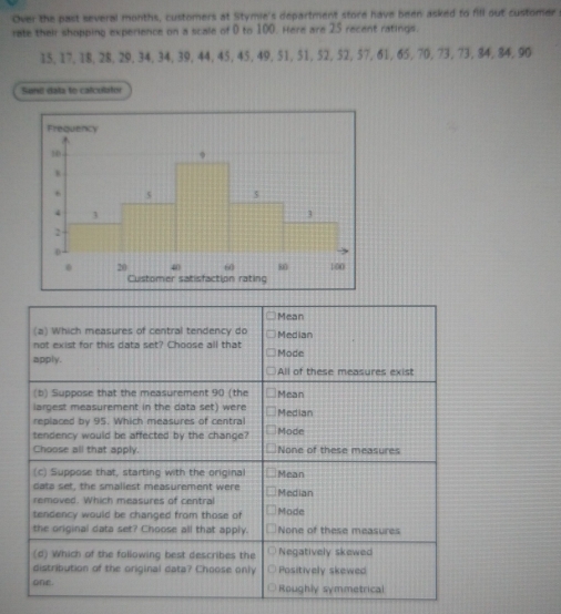Over the past several months, customers at Stymie's department store have been asked to fill out customer 
rate their shopping experience on a scale of D to 100. Here are 25 recent ratings.
15, 17, 18, 28, 29, 34, 34, 39, 44, 45, 45, 49, 51, 51, 52, 52, 57, 61, 65, 70, 73, 73, 84, 84, 90
Sund data to calculator