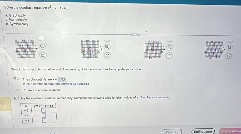 Solve the quadratic equation x^2-x-12=0.
a. Graphically
b. Numerically
c. Symbolically
   
z
B
Select the correct cholce below and, if necessary, fill in the answer box to complete your choice.
A. The solution(s) is/are x=-3,4.
(Use a comma to separate answers as needed.)
B. There are no real solutions.
b. Solve the quadratic equation numerically. Complete the following table for given values of x. (Simplify your answers.)
Clear all Skill builder Check answ