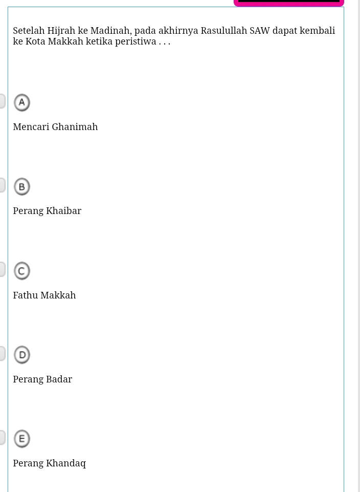 Setelah Hijrah ke Madinah, pada akhirnya Rasulullah SAW dapat kembali
ke Kota Makkah ketika peristiwa . . .
A
Mencari Ghanimah
B
Perang Khaibar
C
Fathu Makkah
D
Perang Badar
Perang Khandaq