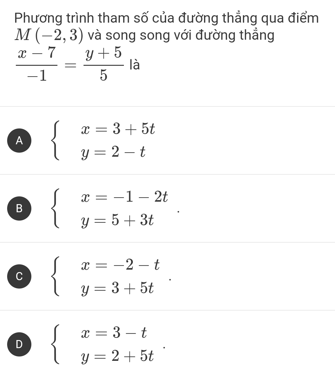 Phương trình tham số của đường thẳng qua điểm
M(-2,3) và song song với đường thẳng
 (x-7)/-1 = (y+5)/5  là
A beginarrayl x=3+5t y=2-tendarray.
B beginarrayl x=-1-2t y=5+3tendarray..
C beginarrayl x=-2-t y=3+5tendarray..
D beginarrayl x=3-t y=2+5tendarray..