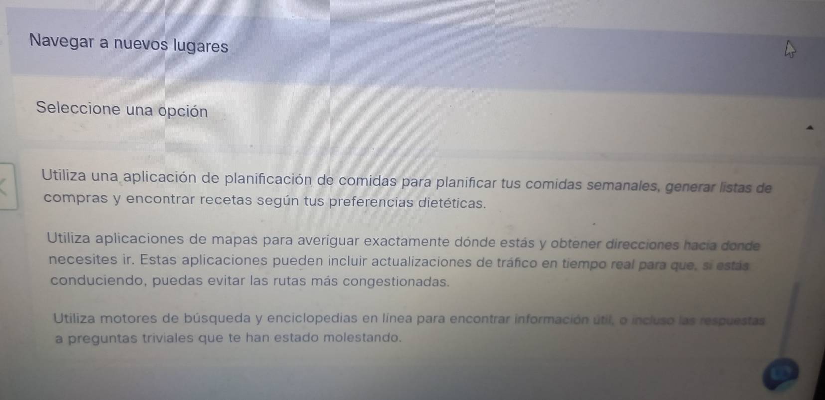 Navegar a nuevos lugares
Seleccione una opción
Utiliza una aplicación de planificación de comidas para planificar tus comidas semanales, generar listas de
compras y encontrar recetas según tus preferencias dietéticas.
Utiliza aplicaciones de mapas para averiguar exactamente dónde estás y obtener direcciones hacia donde
necesites ir. Estas aplicaciones pueden incluir actualizaciones de tráfico en tiempo real para que, si estás
conduciendo, puedas evitar las rutas más congestionadas.
Utiliza motores de búsqueda y enciclopedias en línea para encontrar información útil, o incluso las respuestas
a preguntas triviales que te han estado molestando.