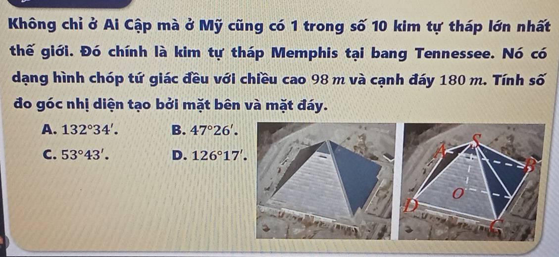 Không chỉ ở Ai Cập mà ở Mỹ cũng có 1 trong số 10 kim tự tháp lớn nhất
thế giới. Đó chính là kim tự tháp Memphis tại bang Tennessee. Nó có
dạng hình chóp tứ giác đều với chiều cao 98 m và cạnh đáy 180 m. Tính số
đo góc nhị diện tạo bởi mặt bên và mặt đáy.
A. 132°34'. B. 47°26'.
C. 53°43'. D. 126°17'.