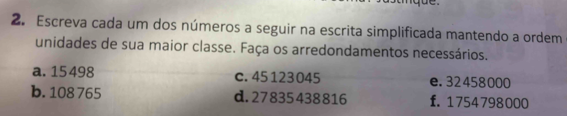 Escreva cada um dos números a seguir na escrita simplificada mantendo a ordem
unidades de sua maior classe. Faça os arredondamentos necessários.
a. 15 498 c. 45 123045 e. 32458000
b. 108 765 d. 27835438816 f. 1754798000