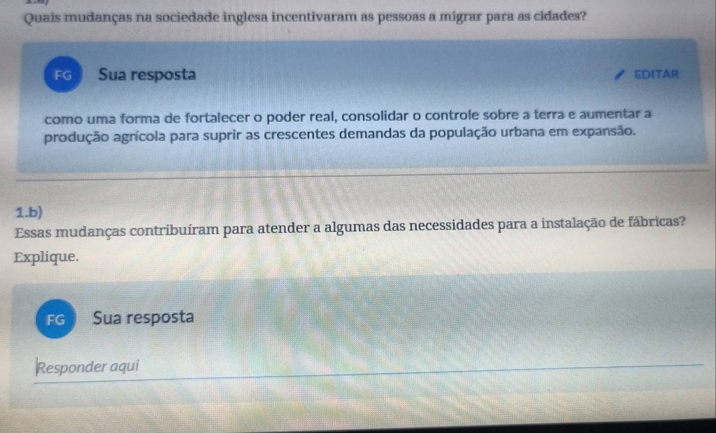 Quais mudanças na sociedade inglesa incentivaram as pessoas a migrar para as cidades? 
FG Sua resposta EDITAR 
como uma forma de fortalecer o poder real, consolidar o controle sobre a terra e aumentar a 
produção agrícola para suprir as crescentes demandas da população urbana em expansão. 
1.b) 
Essas mudanças contribuíram para atender a algumas das necessidades para a instalação de fábricas? 
Explique. 
FG Sua resposta 
Responder aqui