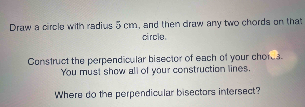 Draw a circle with radius 5 cm, and then draw any two chords on that 
circle. 
Construct the perpendicular bisector of each of your chords. 
You must show all of your construction lines. 
Where do the perpendicular bisectors intersect?