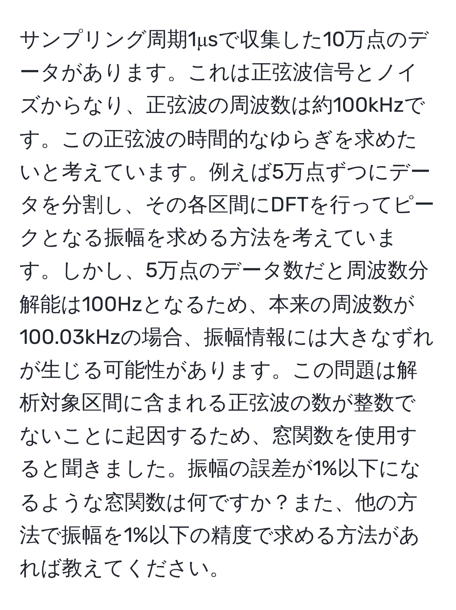 サンプリング周期1μsで収集した10万点のデータがあります。これは正弦波信号とノイズからなり、正弦波の周波数は約100kHzです。この正弦波の時間的なゆらぎを求めたいと考えています。例えば5万点ずつにデータを分割し、その各区間にDFTを行ってピークとなる振幅を求める方法を考えています。しかし、5万点のデータ数だと周波数分解能は100Hzとなるため、本来の周波数が100.03kHzの場合、振幅情報には大きなずれが生じる可能性があります。この問題は解析対象区間に含まれる正弦波の数が整数でないことに起因するため、窓関数を使用すると聞きました。振幅の誤差が1%以下になるような窓関数は何ですか？また、他の方法で振幅を1%以下の精度で求める方法があれば教えてください。