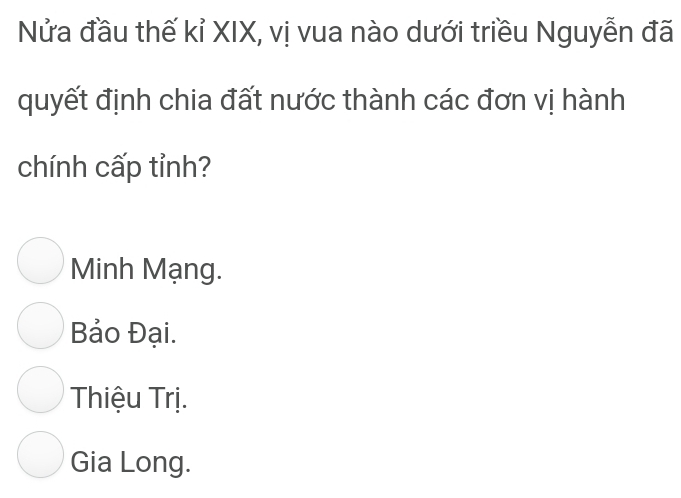 Nửa đầu thế kỉ XIX, vị vua nào dưới triều Nguyễn đã
quyết định chia đất nước thành các đơn vị hành
chính cấp tỉnh?
Minh Mạng.
Bảo Đại.
Thiệu Trị.
Gia Long.