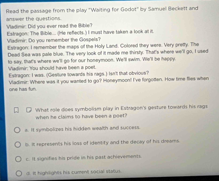 Read the passage from the play "Waiting for Godot" by Samuel Beckett and
answer the questions.
Vladimir: Did you ever read the Bible?
Estragon: The Bible... (He reflects.) I must have taken a look at it.
Vladimir: Do you remember the Gospels?
Estragon: I remember the maps of the Holy Land. Colored they were. Very pretty. The
Dead Sea was pale blue. The very look of it made me thirsty. That's where we'll go, I used
to say, that's where we'll go for our honeymoon. We'll swim. We'll be happy.
Vladimir: You should have been a poet.
Estragon: I was. (Gesture towards his rags.) Isn't that obvious?
Vladimir: Where was it you wanted to go? Honeymoon! I've forgotten. How time flies when
one has fun.
What role does symbolism play in Estragon's gesture towards his rags
when he claims to have been a poet?
a. It symbolizes his hidden wealth and success.
b. It represents his loss of identity and the decay of his dreams.
c. It signifies his pride in his past achievements.
d. It highlights his current social status.