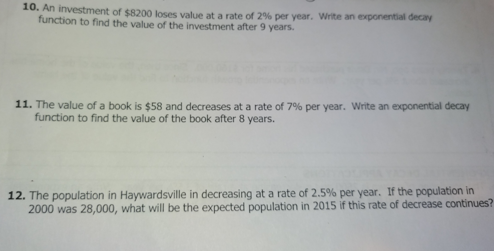 An investment of $8200 loses value at a rate of 2% per year. Write an exponential decay 
function to find the value of the investment after 9 years. 
11. The value of a book is $58 and decreases at a rate of 7% per year. Write an exponential decay 
function to find the value of the book after 8 years. 
12. The population in Haywardsville in decreasing at a rate of 2.5% per year. If the population in
2000 was 28,000, what will be the expected population in 2015 if this rate of decrease continues?