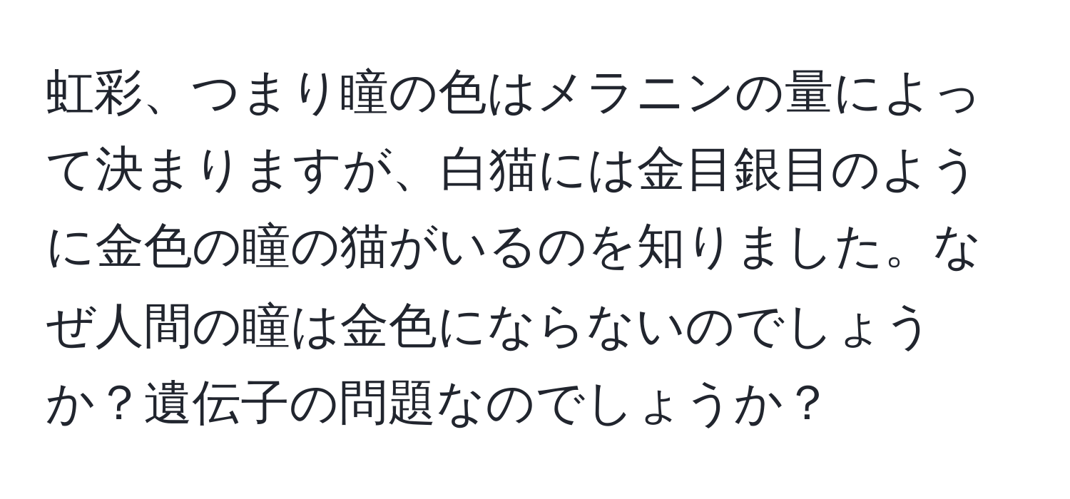 虹彩、つまり瞳の色はメラニンの量によって決まりますが、白猫には金目銀目のように金色の瞳の猫がいるのを知りました。なぜ人間の瞳は金色にならないのでしょうか？遺伝子の問題なのでしょうか？