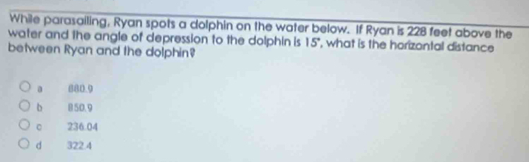 While parasailing, Ryan spots a dolphin on the water below. If Ryan is 228 feet above the
water and the angle of depression to the dolphin is 15° , what is the horizontal distance
between Ryan and the dolphin?
a 880.9
b 850.9
。 236.04
d 322.4