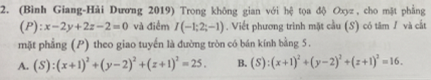 (Bình Giang-Hải Dương 2019) Trong không gian với hệ tọa độ Oxyz , cho mặt phẳng
(P):x-2y+2z-2=0 và điểm I(-1;2;-1). Viết phương trình mặt cầu (S) có tâm / và cắt
mặt phẳng (P) theo giao tuyến là đường tròn có bán kính bằng 5.
A. (S):(x+1)^2+(y-2)^2+(z+1)^2=25. B. (S):(x+1)^2+(y-2)^2+(z+1)^2=16.