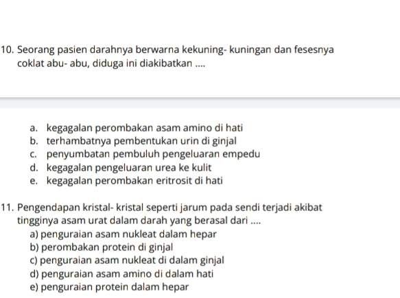 Seorang pasien darahnya berwarna kekuning- kuningan dan fesesnya
coklat abu- abu, diduga ini diakibatkan ....
a. kegagalan perombakan asam amino di hati
b. terhambatnya pembentukan urin di ginjal
c. penyumbatan pembuluh pengeluaran empedu
d. kegagalan pengeluaran urea ke kulit
e. kegagalan perombakan eritrosit di hati
11. Pengendapan kristal- kristal seperti jarum pada sendi terjadi akibat
tingginya asam urat dalam darah yang berasal dari ....
a) penguraian asam nukleat dalam hepar
b) perombakan protein di ginjal
c) penguraian asam nukleat di dalam ginjal
d) penguraian asam amino di dalam hati
e) penguraian protein dalam hepar