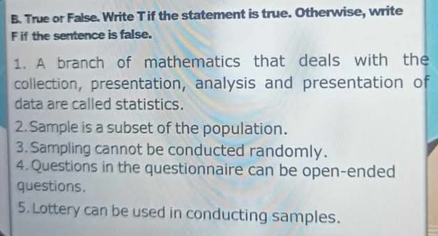 True or False. Write T if the statement is true. Otherwise, write 
F if the sentence is false. 
1. A branch of mathematics that deals with the 
collection, presentation, analysis and presentation of 
data are called statistics. 
2. Sample is a subset of the population. 
3. Sampling cannot be conducted randomly. 
4. Questions in the questionnaire can be open-ended 
questions. 
5. Lottery can be used in conducting samples.