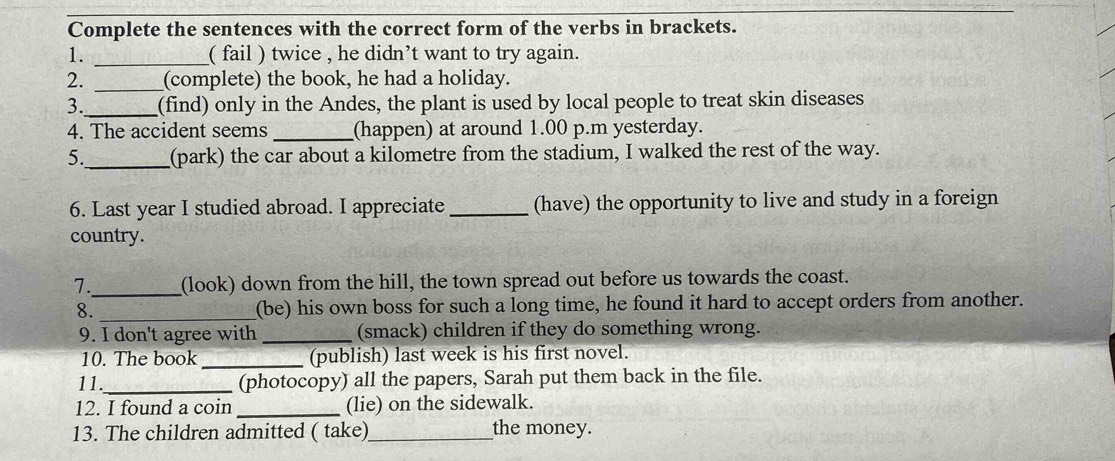 Complete the sentences with the correct form of the verbs in brackets. 
1. _( fail ) twice , he didn’t want to try again. 
2. _(complete) the book, he had a holiday. 
3. _(find) only in the Andes, the plant is used by local people to treat skin diseases 
4. The accident seems _(happen) at around 1.00 p.m yesterday. 
5._ (park) the car about a kilometre from the stadium, I walked the rest of the way. 
6. Last year I studied abroad. I appreciate _(have) the opportunity to live and study in a foreign 
country. 
7._ (look) down from the hill, the town spread out before us towards the coast. 
8. _(be) his own boss for such a long time, he found it hard to accept orders from another. 
9. I don't agree with _(smack) children if they do something wrong. 
10. The book _(publish) last week is his first novel. 
11._ 
(photocopy) all the papers, Sarah put them back in the file. 
12. I found a coin _(lie) on the sidewalk. 
13. The children admitted ( take)_ the money.