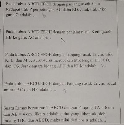 Pada kubus ABCD. EFGH dengan panjang rusuk 8 cm
terdapat titik P perpotongan AC dabn BD. Jarak titik P ke 
garis G adalah.. 
Pada kubus ABCD. EFGH dengan panjang rusuk 8 cm, jarak
HB ke garis AC adalah… 
Pada kubus ABCD. EFGH dengan panjang rusuk 12 cm, titik
K, L, dan M berturut-turut merupakan titik tengah BC, CD, 
dan CG. Jarak antara bidang AFH dan KLM adalah.. 
Pada kubus ABCD. EFGH dengan Panjang rusuk 12 cm. sudut 
antara AC dan HF adalah… 
Suatu Limas beraturan T. ABCD dengan Panjang TA=6cm
dan AB=4cm. Jika α adalah sudut yang dibentuk olch 
bidang TBC dan ABCD, maka nilai dari cos a adalah.