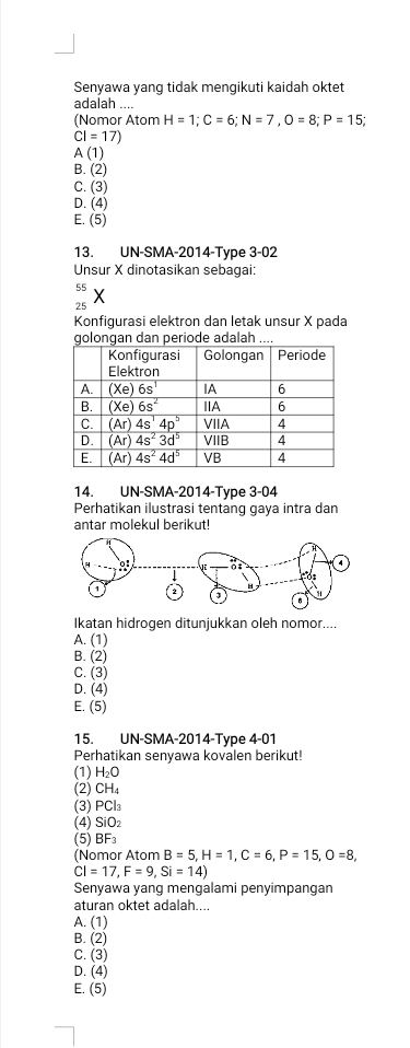 Senyawa yang tidak mengikuti kaidah oktet
adalah ....
(Nomor Atom H=1;C=6;N=7,O=8;P=15;
CI=17)
A (1)
B. (2)
C. (3)
D. (4)
E. (5)
13. UN-SMA-2014-Type 3-02
Unsur X dinotasikan sebagai:
55
25
Konfigurasi elektron dan letak unsur X pada
periode adala.
14. UN-SMA-2014-Type 3-04
Perhatikan ilustrasi tentang gaya intra dan
antar molekul berikut!
Ikatan hidrogen ditunjukkan oleh nomor....
A. (1)
B. (2)
C. (3)
D. (4)
E. (5)
15. UN-SMA-2014-Type 4-01
Perhatikan senyawa kovalen berikut!
(1) H_2O
(2) CH_4
(3) PCl_3
(4) SiO_2
(5) BF_3
(Nomor Atom B=5,H=1,C=6,P=15,O=8,
CI=17,F=9,Si=14)
Senyawa yang mengalami penyimpangan
aturan oktet adalah....
A. (1)
B. (2)
C. (3)
D. (4)
E. (5)