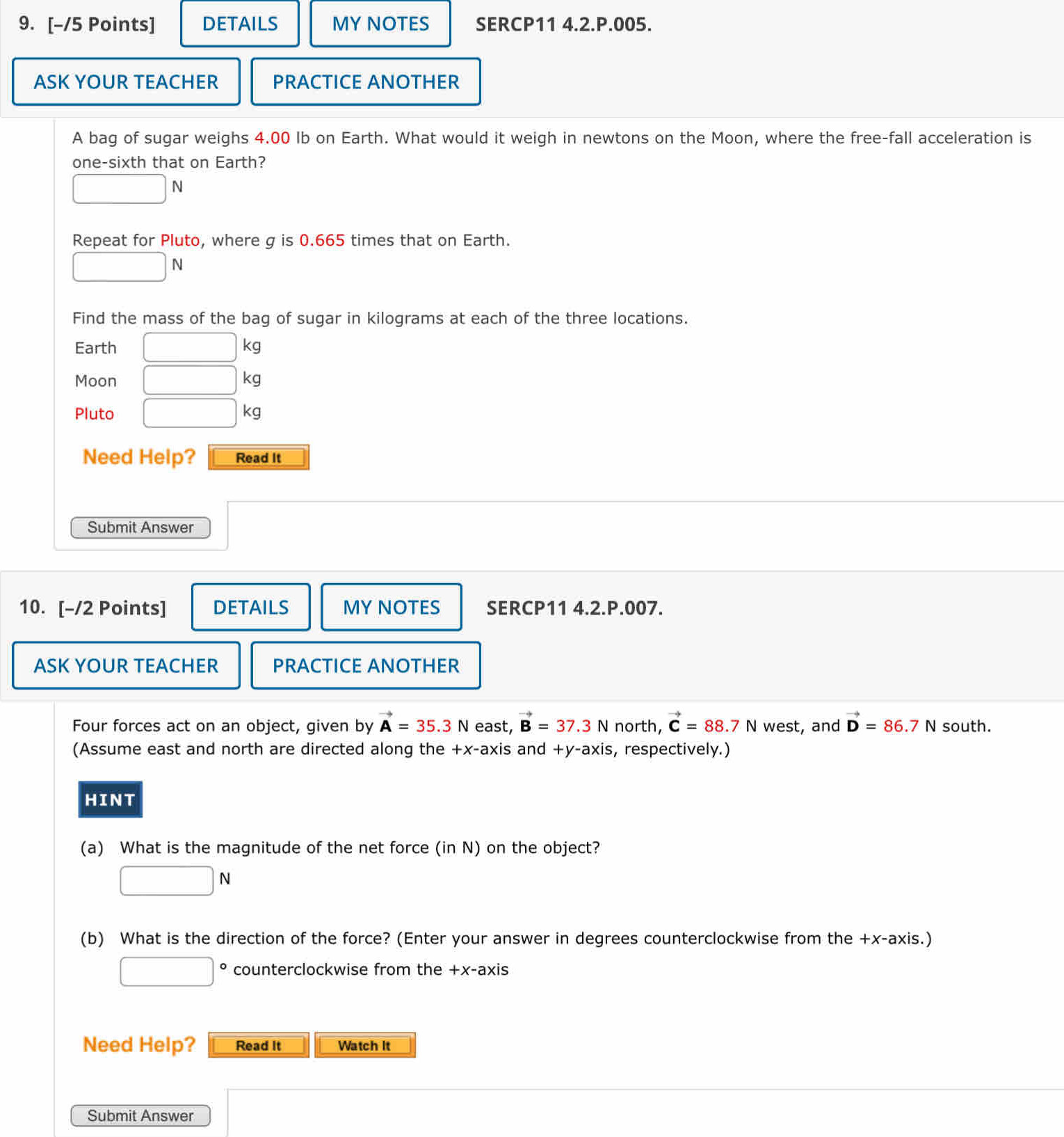 DETAILS MY NOTES SERCP11 4.2.P.005. 
ASK YOUR TEACHER PRACTICE ANOTHER 
A bag of sugar weighs 4.00 Ib on Earth. What would it weigh in newtons on the Moon, where the free-fall acceleration is 
one-sixth that on Earth?
□ N
Repeat for Pluto, where g is 0.665 times that on Earth.
□ N
Find the mass of the bag of sugar in kilograms at each of the three locations. 
Earth □ kg
Moon □ kg
Pluto □ kg
Need Help? Read It 
Submit Answer 
10. [-/2 Points] DETAILS MY NOTES SERCP11 4.2.P.007. 
ASK YOUR TEACHER PRACTICE ANOTHER 
Four forces act on an object, given by vector A=35.3N east, vector B=37.3N north, vector C=88.7N west, and vector D=86.7N south. 
(Assume east and north are directed along the +x -axis and +y -axis, respectively.) 
HINT 
(a) What is the magnitude of the net force (in N) on the object?
□ N
(b) What is the direction of the force? (Enter your answer in degrees counterclockwise from the +x -axis.)
□° counterclockwise from the +x -axis 
Need Help? Read It Watch It 
Submit Answer