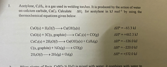 Acetylene, C_2H_2 , is a gas used in welding torches. It is produced by the action of water 
on calcium carbide, CaC_2. Calculate △ H_i for acetylene in kJmol^(-1) by using the 
thermochemical equations given below.
CaO(s)+H_2O(l)to Ca(OH)_2(s)
△ H°=-65.3kJ
CaO(s)+3C(s,graphite)to CaC_2(s)+CO(g) △ H°=+462.3kJ
CaC_2(s)+2H_2O(l)to Ca(OH)_2(s)+C_2H_2(g) △ H°=-126.0kJ
C(s,graphite)+1/2O_2(g)to CO(g)
△ H°=-220.0kJ
2H_2O(l)to 2H_2(g)+O_2(g)
△ H°=+572.0kJ
(1-60-1111.0 is mixed with water it combines with water to